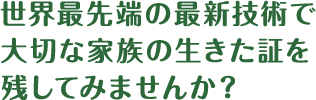 世界最先端の最新技術で大切な家族の生きた証を残してみませんか？